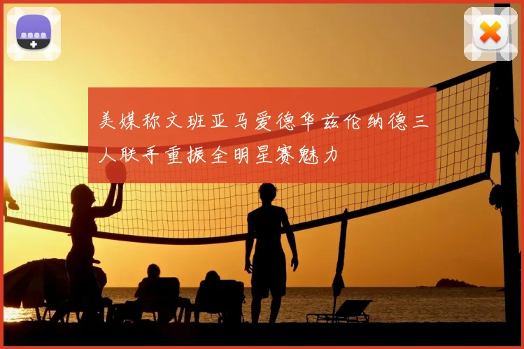 美媒称文班亚马爱德华兹伦纳德三人联手重振全明星赛魅力