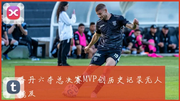 乔丹六夺总决赛MVP创历史记录无人能及
