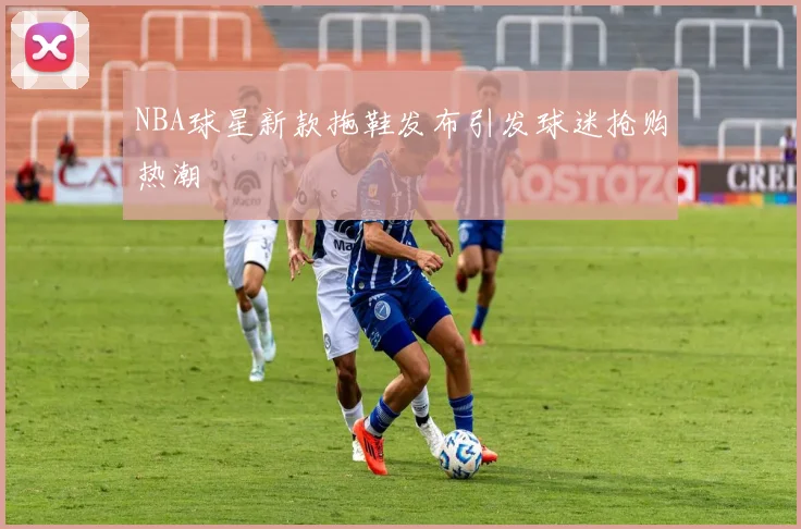 NBA球星新款拖鞋发布引发球迷抢购热潮