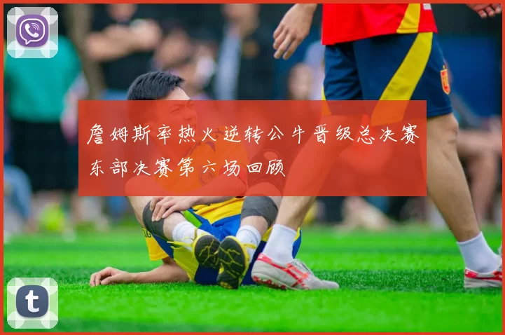 詹姆斯率热火逆转公牛晋级总决赛东部决赛第六场回顾