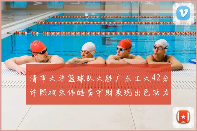 清华大学篮球队大胜广东工大42分许熙桐朱伟皓黄宇财表现出色助力胜利