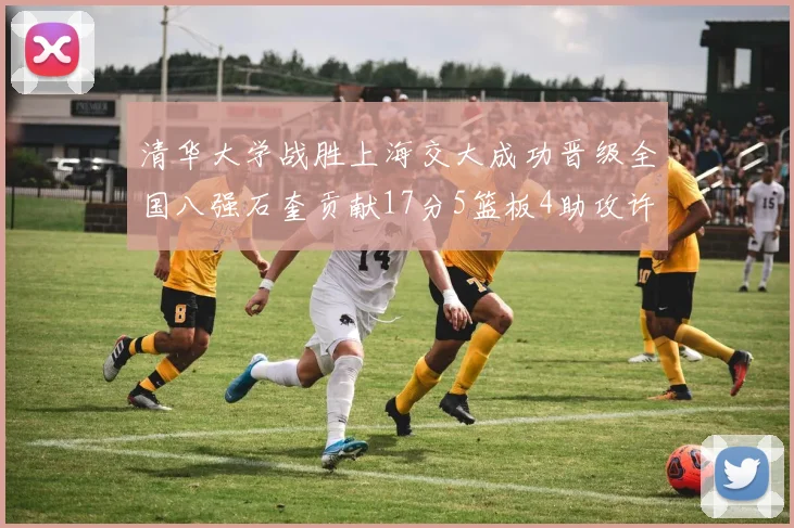 清华大学战胜上海交大成功晋级全国八强石奎贡献17分5篮板4助攻许熙桐斩获16分7篮板